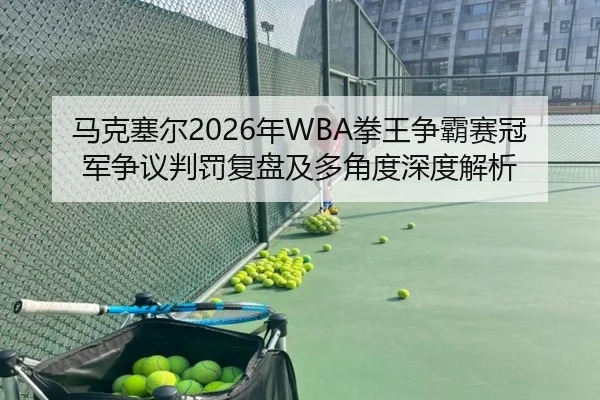 马克塞尔2026年WBA拳王争霸赛冠军争议判罚复盘及多角度深度解析