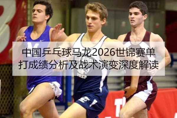 中国乒乓球马龙2026世锦赛单打成绩分析及战术演变深度解读